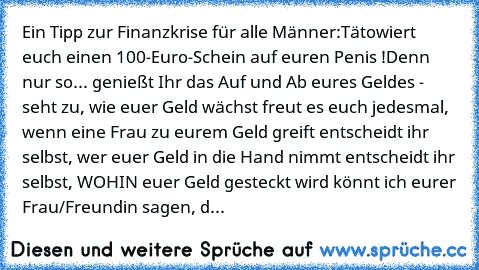 Ein Tipp zur Finanzkrise für alle Männer:
Tätowiert euch einen 100-Euro-Schein auf euren Penis !
Denn nur so...
• genießt Ihr das Auf und Ab eures Geldes - seht zu, wie euer Geld wächst
• freut es euch jedesmal, wenn eine Frau zu eurem Geld greift
• entscheidt ihr selbst, wer euer Geld in die Hand nimmt
• entscheidt ihr selbst, WOHIN euer Geld gesteckt wird
• könnt ich eurer Frau/Freundin sagen...