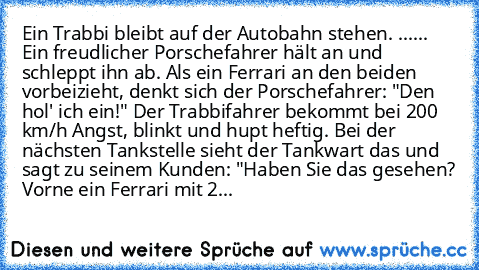 Ein Trabbi bleibt auf der Autobahn stehen. ...
... Ein freudlicher Porschefahrer hält an und schleppt ihn ab. Als ein Ferrari an den beiden vorbeizieht, denkt sich der Porschefahrer: "Den hol' ich ein!" Der Trabbifahrer bekommt bei 200 km/h Angst, blinkt und hupt heftig. Bei der nächsten Tankstelle sieht der Tankwart das und sagt zu seinem Kunden: "Haben Sie das gesehen? Vorne ein Ferrari mit 240,...