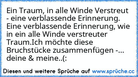 Ein Traum, in alle Winde Verstreut - eine verblassende Erinnerung. Eine verblassende Erinnerung, wie in ein alle Winde verstreuter Traum.
Ich möchte diese Bruchstücke zusammenfügen -
... deine & meine..
(: ♥