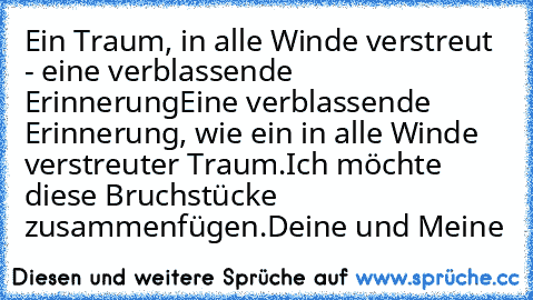 Ein Traum, in alle Winde verstreut - eine verblassende Erinnerung
Eine verblassende Erinnerung, wie ein in alle Winde verstreuter Traum.
Ich möchte diese Bruchstücke zusammenfügen.
Deine und Meine ♥