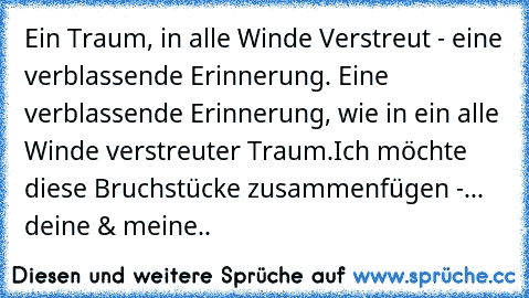 Ein Traum, in alle Winde Verstreut - eine verblassende Erinnerung. Eine verblassende Erinnerung, wie in ein alle Winde verstreuter Traum.
Ich möchte diese Bruchstücke zusammenfügen -
... deine & meine..