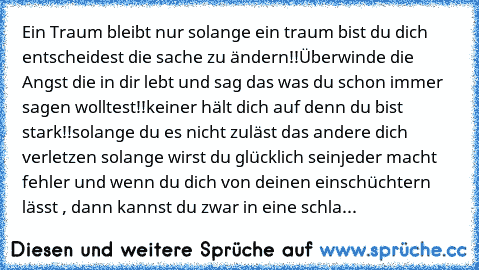 Ein Traum bleibt nur solange ein traum bist du dich entscheidest die sache zu ändern!!
Überwinde die Angst die in dir lebt und sag das was du schon immer sagen wolltest!!
keiner hält dich auf denn du bist stark!!
solange du es nicht zuläst das andere dich verletzen solange wirst du glücklich sein
jeder macht fehler und wenn du dich von deinen einschüchtern lässt , dann kannst du zwar in eine sc...