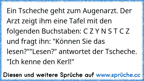 Ein Tscheche geht zum Augenarzt. Der Arzt zeigt ihm eine Tafel mit den folgenden Buchstaben: C Z Y N S T C Z und fragt ihn: "Können Sie das lesen?"
"Lesen?" antwortet der Tscheche. "Ich kenne den Kerl!"