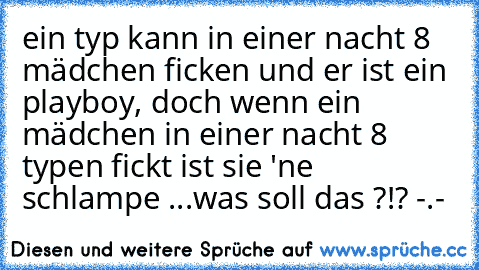 ein typ kann in einer nacht 8 mädchen ficken und er ist ein playboy, doch wenn ein mädchen in einer nacht 8 typen fickt ist sie 'ne schlampe ...
was soll das ?!? -.-