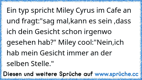 Ein typ spricht Miley Cyrus im Cafe an  und fragt:"sag mal,kann es sein ,dass ich dein Gesicht schon irgenwo gesehen hab?" Miley cool:"Nein,ich hab mein Gesicht immer an der selben Stelle."