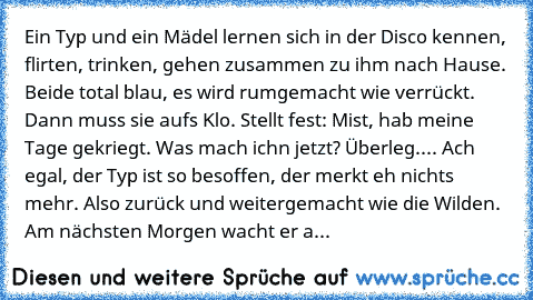 Ein Typ und ein Mädel lernen sich in der Disco kennen, flirten, trinken, gehen zusammen zu ihm nach Hause. Beide total blau, es wird rumgemacht wie verrückt. Dann muss sie auf´s Klo. Stellt fest: Mist, hab meine Tage gekriegt. Was mach ich´n jetzt? Überleg.... Ach egal, der Typ ist so besoffen, der merkt eh nichts mehr. Also zurück und weitergemacht wie die Wilden. Am nächsten Morgen wacht er a...