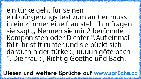 ein türke geht für seinen einbbürgerungs test zum amt er muss in ein zimmer eine frau stellt ihm fragen sie sagt:,, Nennen sie mir 2 berühmte Komponisten oder Dichter ''.Auf einmal fällt ihr stift runter und sie bückt sich daraufhin der türke :,,﻿ uuuuh göte bach ''. Die frau :,, Richtig Goethe und Bach.