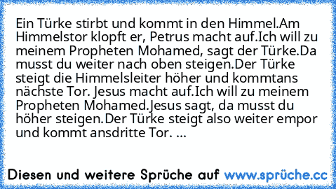 Ein Türke stirbt und kommt in den Himmel.
Am Himmelstor klopft er, Petrus macht auf.
Ich will zu meinem Propheten Mohamed, sagt der Türke.
Da musst du weiter nach oben steigen.
Der Türke steigt die Himmelsleiter höher und kommt
ans nächste Tor. Jesus macht auf.
Ich will zu meinem Propheten Mohamed.
Jesus sagt, da musst du höher steigen.
Der Türke steigt also weiter empor und kommt ans
dritte To...