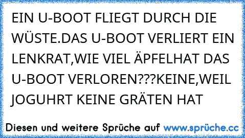 EIN U-BOOT FLIEGT DURCH DIE WÜSTE.
DAS U-BOOT VERLIERT EIN LENKRAT,WIE VIEL ÄPFEL
HAT DAS U-BOOT VERLOREN???
KEINE,WEIL JOGUHRT KEINE GRÄTEN HAT