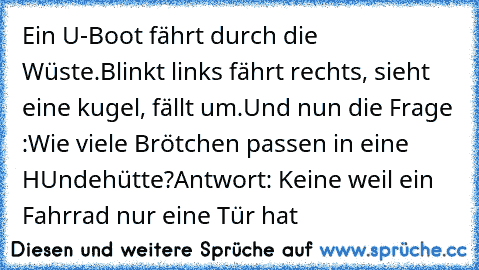 Ein U-Boot fährt durch die Wüste.
Blinkt links fährt rechts, sieht eine kugel, fällt um.
Und nun die Frage :Wie viele Brötchen passen in eine HUndehütte?
Antwort: Keine weil ein Fahrrad nur eine Tür hat