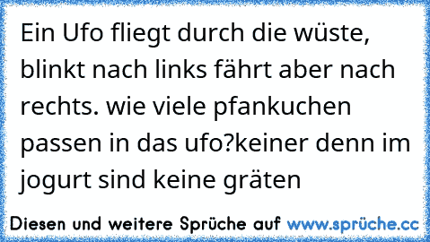 Ein Ufo fliegt durch die wüste, blinkt nach links fährt aber nach rechts. wie viele pfankuchen passen in das ufo?
keiner denn im jogurt sind keine gräten