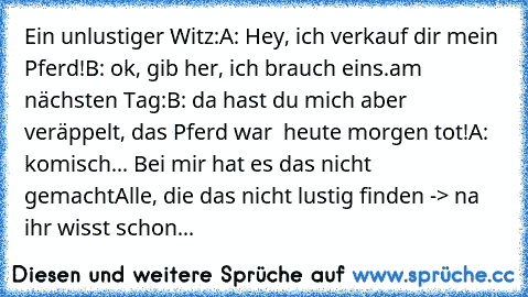 Ein unlustiger Witz:
A: Hey, ich verkauf dir mein Pferd!
B: ok, gib her, ich brauch eins.
am nächsten Tag:
B: da hast du mich aber veräppelt, das Pferd war  heute morgen tot!
A: komisch... Bei mir hat es das nicht gemacht
Alle, die das nicht lustig finden -> na ihr wisst schon...