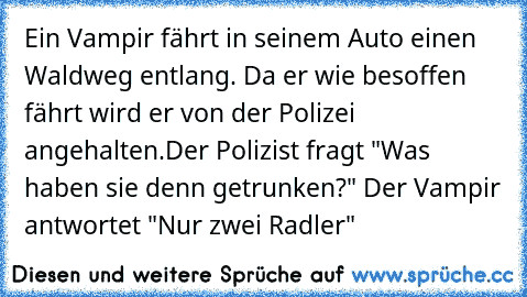 Ein Vampir fährt in seinem Auto einen Waldweg entlang. Da er wie besoffen fährt wird er von der Polizei angehalten.
Der Polizist fragt "Was haben sie denn getrunken?" Der Vampir antwortet "Nur zwei Radler"