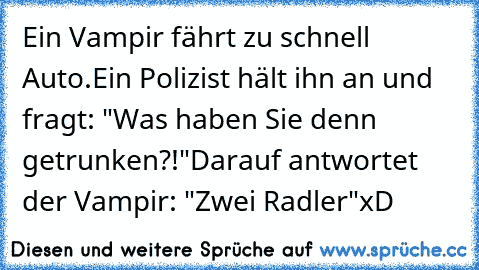 Ein Vampir fährt zu schnell Auto.
Ein Polizist hält ihn an und fragt: "Was haben Sie denn getrunken?!"
Darauf antwortet der Vampir: "Zwei Radler"
xD