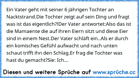 Ein Vater geht mit seiner 6 jährigen Tochter an Nacktstrand.
Die Tochter zeigt auf sein Ding und fragt was ist das eigentlich?!
Der Vater antwortet:
Also das ist die Mamaente die auf ihren Eiern sitzt und diese Eier sind in einem Nest.
Der Vater schläft ein..
Als er durch ein komisches Gefühl aufwacht und nach unten schaut trifft ihn den Schlag.
Er frag die Tochter was hast du gemacht?
Sie: Ich...