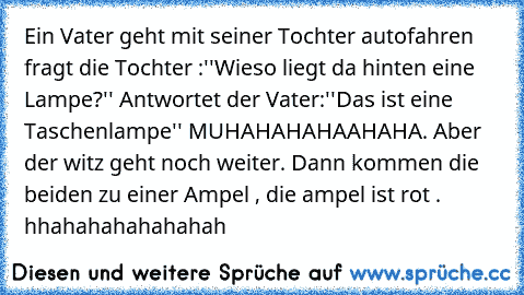 Ein Vater geht mit seiner Tochter autofahren fragt die Tochter :''Wieso liegt da hinten eine Lampe?'' Antwortet der Vater:''Das ist eine Taschenlampe'' MUHAHAHAHAAHAHA. Aber der witz geht noch weiter. Dann kommen die beiden zu einer Ampel , die ampel ist rot . hhahahahahahahah