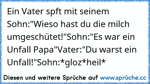 Ein Vater spft mit seinem Sohn:"Wieso hast du die milch umgeschütet!"
Sohn:"Es war ein Unfall Papa"
Vater:"Du warst ein Unfall!"
Sohn:*gloz*heil*