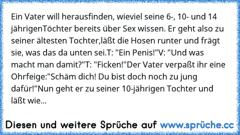 Ein Vater will herausfinden, wieviel seine 6-, 10- und 14 jährigen
Töchter bereits über Sex wissen. Er geht also zu seiner ältesten Tochter,
läßt die Hosen runter und frägt sie, was das da unten sei.
T: "Ein Penis!"
V: "Und was macht man damit?"
T: "Ficken!"
Der Vater verpaßt ihr eine Ohrfeige:
"Schäm dich! Du bist doch noch zu jung dafür!"
Nun geht er zu seiner 10-jährigen Tochter und läßt wieder...