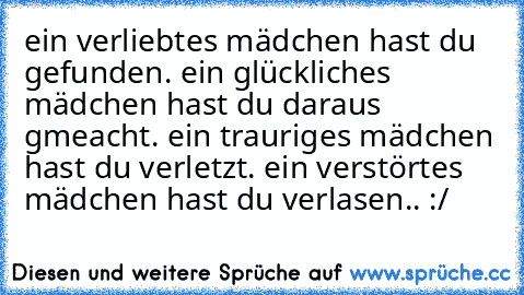 ein verliebtes mädchen hast du gefunden. ein glückliches mädchen hast du daraus gmeacht. ein trauriges mädchen hast du verletzt. ein verstörtes mädchen hast du verlasen.. :/