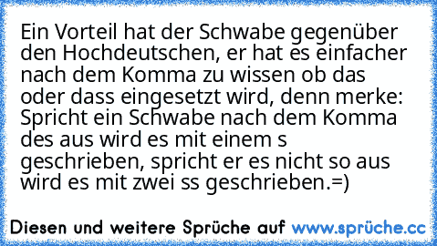 Ein Vorteil hat der Schwabe gegenüber den Hochdeutschen, er hat es einfacher nach dem Komma zu wissen ob das oder dass eingesetzt wird, denn merke: 
Spricht ein Schwabe nach dem Komma des aus wird es mit einem s geschrieben, spricht er es nicht so aus wird es mit zwei ss geschrieben.
=)