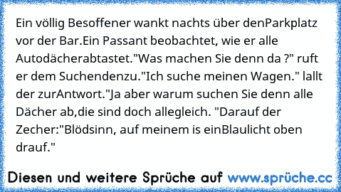 Ein völlig Besoffener wankt nachts über den
Parkplatz vor der Bar.
Ein Passant beobachtet, wie er alle Autodächer
abtastet.
"Was machen Sie denn da ?" ruft er dem Suchenden
zu.
"Ich suche meinen Wagen." lallt der zur
Antwort.
"Ja aber warum suchen Sie denn alle Dächer ab,
die sind doch alle
gleich. "
Darauf der Zecher:"Blödsinn, auf meinem is ein
Blaulicht oben drauf."