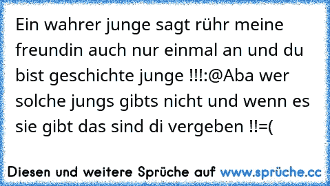 Ein wahrer junge sagt rühr meine freundin auch nur einmal an und du bist geschichte junge !!!:@
Aba wer solche jungs gibts nicht und wenn es sie gibt das sind di vergeben !!=(