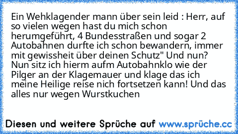 Ein Wehklagender mann über sein leid : Herr, auf so vielen wegen hast du mich schon herumgeführt, 4 Bundesstraßen und sogar 2 Autobahnen durfte ich schon bewandern, immer mit gewissheit über deinen Schutz" Und nun? Nun sitz ich hierm aufm Autobahnklo wie der Pilger an der Klagemauer und klage das ich meine Heilige reise nich fortsetzen kann! Und das alles nur wegen Wurstkuchen