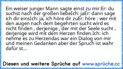 Ein weiser junger Mann sagte einst zu mir:
Er: du suchst nach der großen liebe
Ich: ja
Er: dann sage ich dir eins
Ich: ja, ich höre dir zu
Er: höre : wer mit den augen nach dem begehrten sucht wird es nicht finden , derjenige , der mit der Seele sucht , derjenige wird mit dem Herzen finden.
Ich: ich nehme es zu Herzen
das war ein Dialog von mir und meinen Gedanken aber der Spruch ist wahr dafür st...