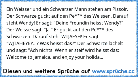 Ein Weisser und ein Schwarzer Mann stehen am Pissoir. Der Schwarze guckt auf den Pe*** des Weissen. Darauf steht Wendy! Er sagt: "Deine Freundin heisst Wendy?" Der Weisse sagt: "Ja." Er guckt auf den Pe*** des Schwarzen. Darauf steht WTJAEYH! Er sagt: "WJTAHEYEY...? Was heisst das?" Der Schwarze lächelt und sagt: "Ach nichts. Wenn er steif wird heisst das: Welcome to Jamaica, and enjoy your hol...