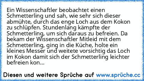 Ein Wissenschaftler beobachtet einen Schmetterling und sah, wie sehr sich dieser abmühte, durch das enge Loch aus dem Kokon zu schlüpfen. Stundenlang kämpfte der Schmetterling, um sich daraus zu befreien. Da bekam der Wissenschaftler Mitleid mit dem Schmetterling, ging in die Küche, holte ein kleines Messer und weitete vorsichtig das Loch im Kokon damit sich der Schmetterling leichter befreien ...