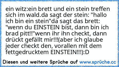 ein witz:
ein brett und ein stein treffen sich im wald.
da sagt der stein: "hallo ich bin ein stein"
da sagt das brett: "wenn du EINSTEIN bist, dann bin ich brad pitt!!"
wenn ihr ihn checkt, dann drückt gefällt mir!!!
(aber ich glaube jeder checkt den, vorallen mit dem fettgedrucktem EINSTEIN!!!)
:D