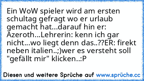 Ein WoW spieler wird am ersten schultag gefragt wo er urlaub gemacht hat...
darauf hin er: Azeroth...
Lehrerin: kenn ich gar nicht...wo liegt denn das..??
ER: firekt neben italien..;)
wer es versteht soll "gefällt mir" klicken..:P