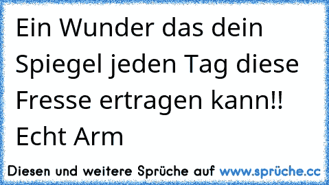 Ein Wunder das dein Spiegel jeden Tag diese Fresse ertragen kann!! Echt Arm