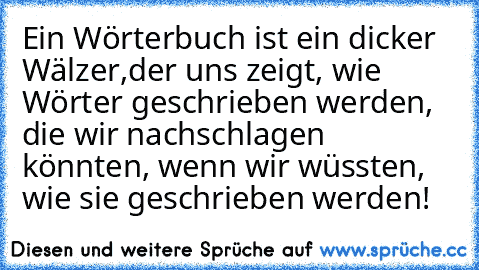 Ein Wörterbuch ist ein dicker Wälzer,der uns zeigt, wie Wörter geschrieben werden, die wir nachschlagen könnten, wenn wir wüssten, wie sie geschrieben werden!