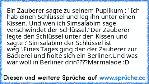 Ein Zauberer sagte zu seinem Puplikum : "Ich hab einen Schlüssel und leg ihn unter einen Kissen. Und wen ich Simsalabim sage verschwindet der Schlüssel."
Der Zauberer legte den Schlüssel unter den Kissen und sagte :"Simsalabim der Schlüssel ist weg".
Eines Tages ging dan der Zauberer zur Bäckerei und holte sich ein Berliner.
Und was war woll in Berliner drin????
Marmalade :D