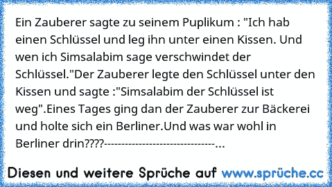 Ein Zauberer sagte zu seinem Puplikum : "Ich hab einen Schlüssel und leg ihn unter einen Kissen. Und wen ich Simsalabim sage verschwindet der Schlüssel."
Der Zauberer legte den Schlüssel unter den Kissen und sagte :"Simsalabim der Schlüssel ist weg".
Eines Tages ging dan der Zauberer zur Bäckerei und holte sich ein Berliner.
Und was war wohl in Berliner drin????
--------------------------------...