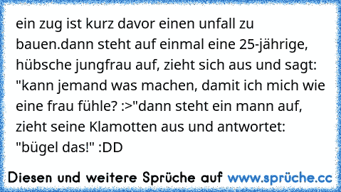 ein zug ist kurz davor einen unfall zu bauen.
dann steht auf einmal eine 25-jährige, hübsche jungfrau auf, zieht sich aus und sagt: "kann jemand was machen, damit ich mich wie eine frau fühle? :>"
dann steht ein mann auf, zieht seine Klamotten aus und antwortet: "bügel das!" :DD