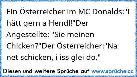 Ein Österreicher im MC Donalds:
"I hätt gern a Hendl!"
Der Angestellte: "Sie meinen Chicken?"
Der Österreicher:
"Na net schicken, i iss glei do."