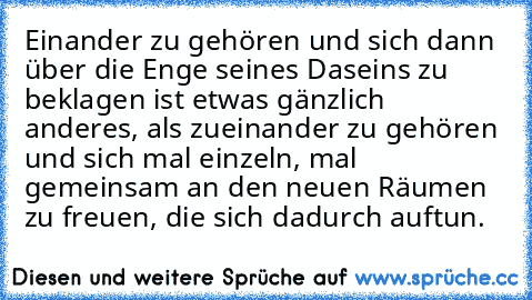 Einander zu gehören und sich dann über die Enge seines Daseins zu beklagen ist etwas gänzlich anderes, als zueinander zu gehören und sich mal einzeln, mal gemeinsam an den neuen Räumen zu freuen, die sich dadurch auftun.