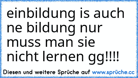 einbildung is auch ne bildung nur muss man sie nicht lernen gg!!!!