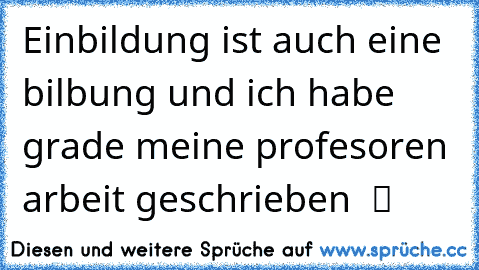 Einbildung ist auch eine bilbung und ich habe grade meine profesoren arbeit geschrieben  ツ