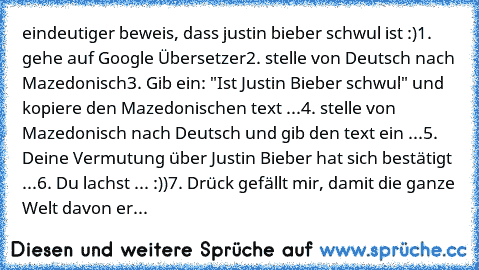 eindeutiger beweis, dass justin bieber schwul ist :)
1. gehe auf Google Übersetzer
2. stelle von Deutsch nach Mazedonisch
3. Gib ein: "Ist Justin Bieber schwul" und kopiere den Mazedonischen text ...
4. stelle von Mazedonisch nach Deutsch und gib den text ein ...
5. Deine Vermutung über Justin Bieber hat sich bestätigt ...
6. Du lachst ... :))
7. Drück gefällt mir, damit die ganze Welt davon erfäh...