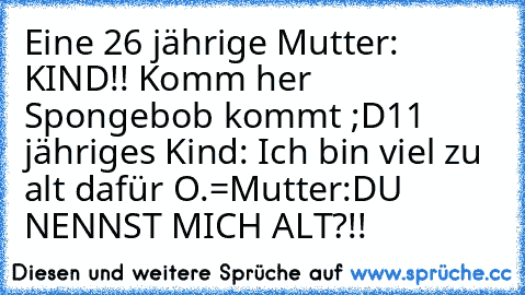 Eine 26 jährige Mutter: KIND!! Komm her Spongebob kommt ;D
11 jähriges Kind: Ich bin viel zu alt dafür O.=
Mutter:DU NENNST MICH ALT?!!