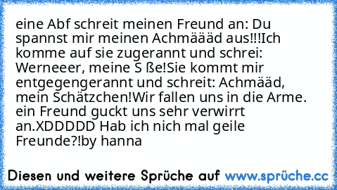 eine Abf schreit meinen Freund an: Du spannst mir meinen Achmäääd aus!!!
Ich komme auf sie zugerannt und schrei: Werneeer, meine S ße!
Sie kommt mir entgegengerannt und schreit: Achmääd, mein Schätzchen!
Wir fallen uns in die Arme.
 ein Freund guckt uns sehr verwirrt an.
XDDDDD Hab ich nich mal geile Freunde?!
by hanna