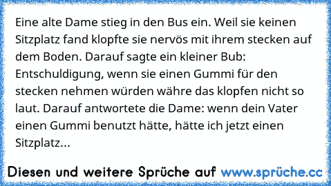 Eine alte Dame stieg in den Bus ein. Weil sie keinen Sitzplatz fand klopfte sie nervös mit ihrem stecken auf dem Boden. Darauf sagte ein kleiner Bub: Entschuldigung, wenn sie einen Gummi für den stecken nehmen würden währe das klopfen nicht so laut. Darauf antwortete die Dame: wenn dein Vater einen Gummi benutzt hätte, hätte ich jetzt einen Sitzplatz...