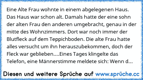 Eine Alte Frau wohnte in einem abgelegenen Haus. Das Haus war schon alt. Damals hatte der eine sohn der alten Frau den anderen umgebracht, genau in der mitte des Wohnzimmers. Dort war noch immer der Blutfleck auf dem Teppichboden. Die alte Frau hatte alles versucht um ihn herauszubekommen, doch der Fleck war geblieben....
Eines Tages klingelte das Telefon, eine Männerstimme meldete sich: Wenn d...