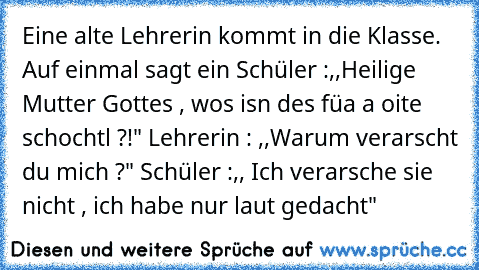 Eine alte Lehrerin kommt in die Klasse. Auf einmal sagt ein Schüler :,,Heilige Mutter Gottes , wos isn des füa a oite schochtl ?!" Lehrerin : ,,Warum verarscht du mich ?" Schüler :,, Ich verarsche sie nicht , ich habe nur laut gedacht"