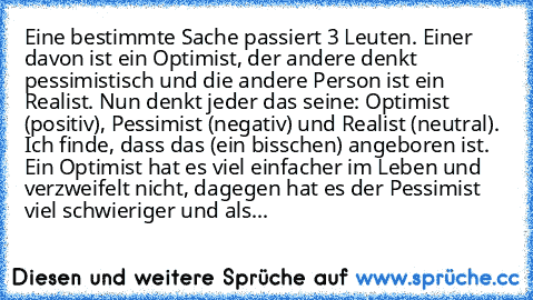 Eine bestimmte Sache passiert 3 Leuten. Einer davon ist ein Optimist, der andere denkt pessimistisch und die andere Person ist ein Realist. Nun denkt jeder das seine: Optimist (positiv), Pessimist (negativ) und Realist (neutral). Ich finde, dass das (ein bisschen) angeboren ist. Ein Optimist hat es viel einfacher im Leben und verzweifelt nicht, dagegen hat es der Pessimist viel schwieriger und ...