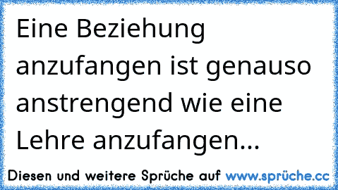 Eine Beziehung anzufangen ist genauso anstrengend wie eine Lehre anzufangen...