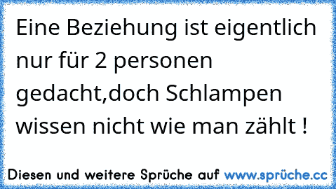 Eine Beziehung ist eigentlich nur für 2 personen gedacht,
doch Schlampen wissen nicht wie man zählt !